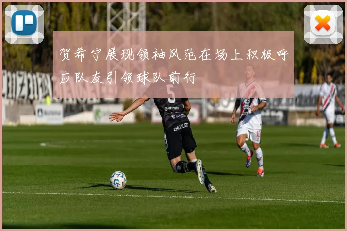 贺希宁展现领袖风范在场上积极呼应队友引领球队前行