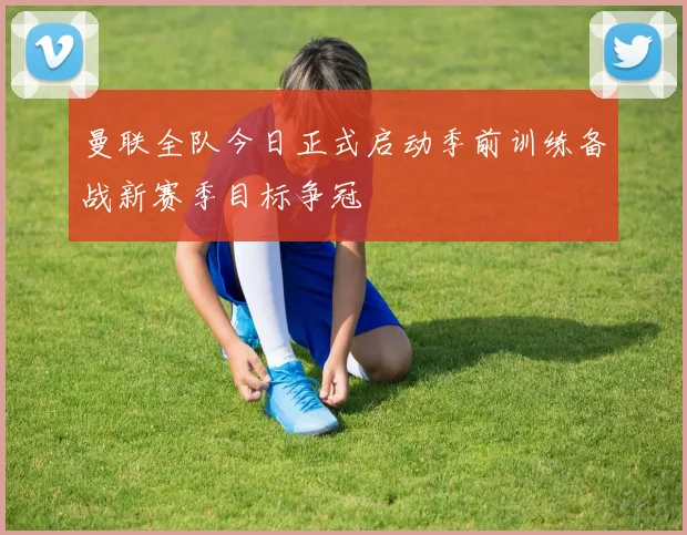 曼联全队今日正式启动季前训练备战新赛季目标争冠