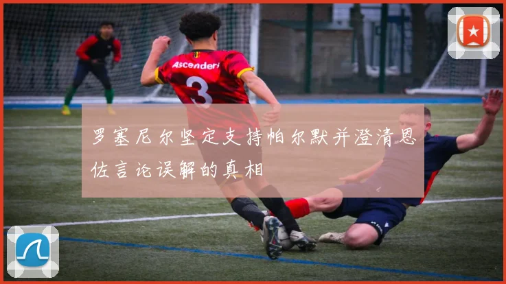 罗塞尼尔坚定支持帕尔默并澄清恩佐言论误解的真相