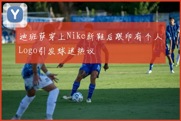 迪班萨穿上Nike新鞋后跟印有个人Logo引发球迷热议