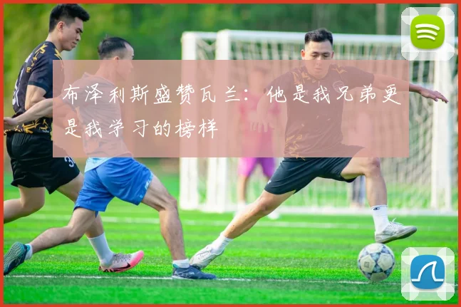 布泽利斯盛赞瓦兰：他是我兄弟更是我学习的榜样