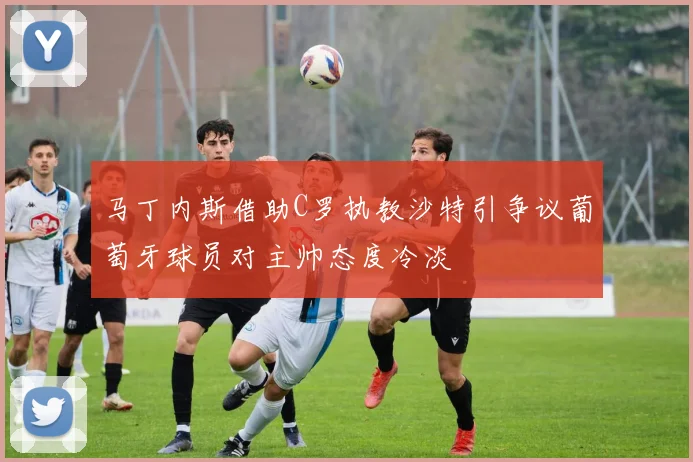 马丁内斯借助C罗执教沙特引争议葡萄牙球员对主帅态度冷淡