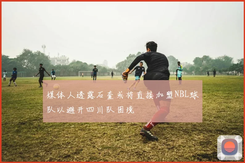 媒体人透露石奎或将直接加盟NBL球队以避开四川队困境