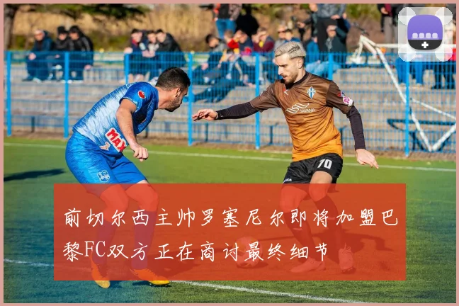 前切尔西主帅罗塞尼尔即将加盟巴黎FC双方正在商讨最终细节