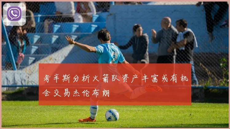 考辛斯分析火箭队资产丰富或有机会交易杰伦布朗