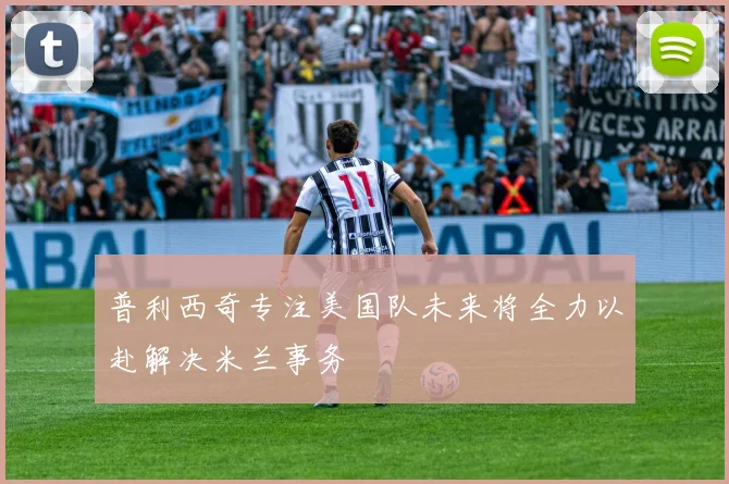 普利西奇专注美国队未来将全力以赴解决米兰事务