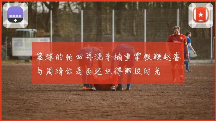 篮球的轮回再现李楠重掌教鞭赵睿与周琦你是否还记得那段时光