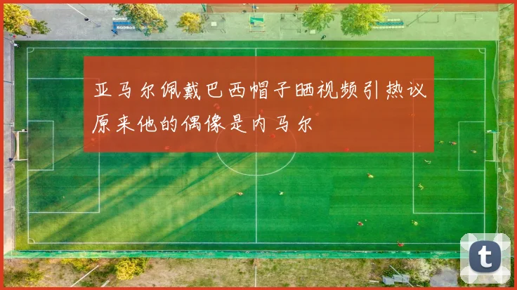 亚马尔佩戴巴西帽子晒视频引热议原来他的偶像是内马尔