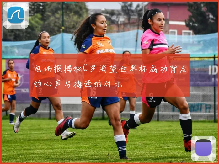 电讯报揭秘C罗渴望世界杯成功背后的心声与梅西的对比