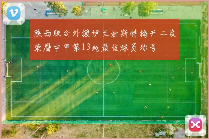 陕西联合外援伊兰杜斯特梅开二度荣膺中甲第13轮最佳球员称号