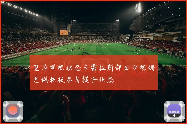 皇马训练动态卡雷拉斯部分合练姆巴佩积极参与提升状态