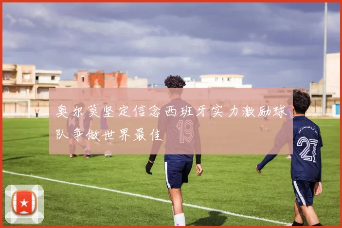奥尔莫坚定信念西班牙实力激励球队争做世界最佳