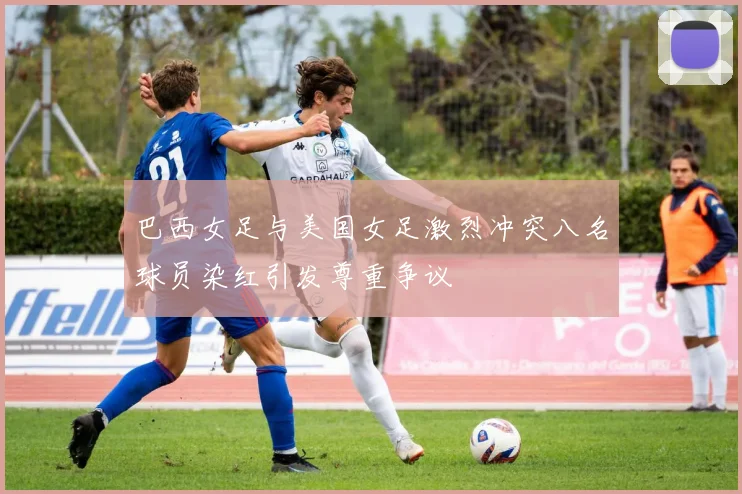 巴西女足与美国女足激烈冲突八名球员染红引发尊重争议