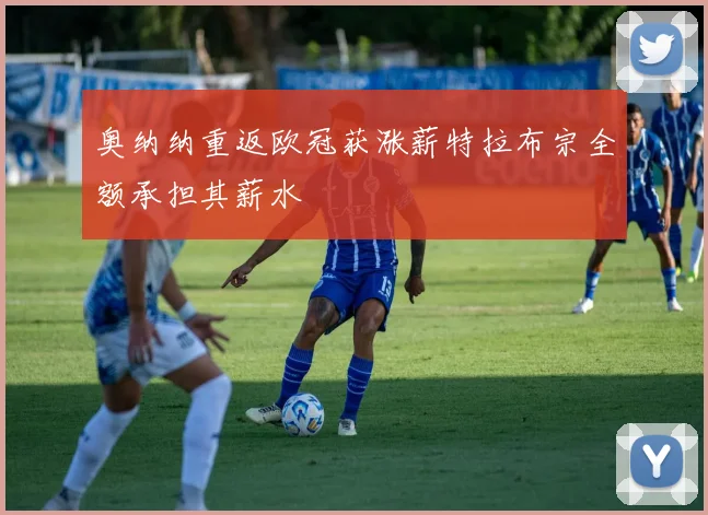 奥纳纳重返欧冠获涨薪特拉布宗全额承担其薪水